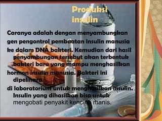 Produksi insulin Caranya adalah dengan menyambungkan gen pengontrol pembuatan insulin manusia ke dalam DNA bakteri. Kemudian dari hasil penyambungan tersebut akan terbentuk bakteri baru yang mampu menghasilkan hormon insulin manusia. Bakteri ini dipelihara di laboratorium untuk menghasilkan insulin. Insulin yang dihasilkan bisa untuk  mengobati penyakit kencing manis. 
