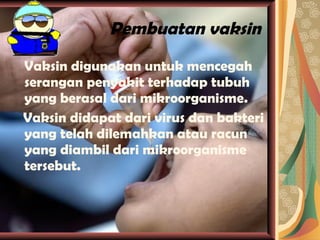 Pembuatan vaksin Vaksin digunakan untuk mencegah serangan penyakit terhadap tubuh yang berasal dari mikroorganisme.  Vaksin didapat dari virus dan bakteri yang telah dilemahkan atau racun yang diambil dari mikroorganisme tersebut. 
