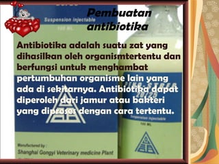 Pembuatan antibiotika Antibiotika adalah suatu zat yang dihasilkan oleh organismtertentu dan berfungsi untuk menghambat  pertumbuhan organisme lain yang ada di sekitarnya. Antibiotika dapat diperoleh dari jamur atau bakteri yang diproses dengan cara tertentu. 