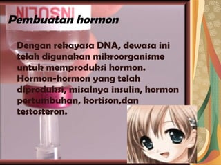 Pembuatan hormon Dengan rekayasa DNA, dewasa ini telah digunakan mikroorganisme untuk memproduksi hormon. Hormon-hormon yang telah diproduksi, misalnya insulin, hormon pertumbuhan, kortison,dan testosteron. 