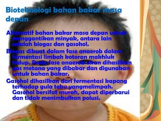 Bioteknologi bahan bakar masa depan Alternatif bahan bakar masa depan untuk menggantikan minyak, antara lain adalah biogas dan gasohol.  Biogas dibuat dalam fase anaerob dalam fermentasi limbah kotoran makhluk hidup. Pada fase anaerob akan dihasilkan gas metana yang dibakar dan digunakan untuk bahan bakar. Gasohol dihasilkan dari fermentasi kapang terhadap gula tebu yangmelimpah. Gasohol bersifat murah, dapat diperbarui dan tidak menimbulkan polusi. 