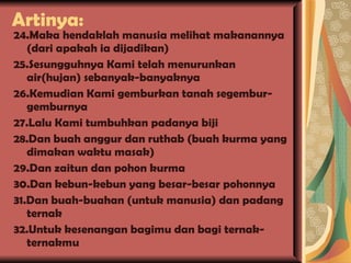 Artinya: 24.Maka hendaklah manusia melihat makanannya (dari apakah ia dijadikan) 25.Sesungguhnya Kami telah menurunkan air(hujan) sebanyak-banyaknya 26.Kemudian Kami gemburkan tanah segembur-gemburnya 27.Lalu Kami tumbuhkan padanya biji 28.Dan buah anggur dan ruthab (buah kurma yang dimakan waktu masak) 29.Dan zaitun dan pohon kurma 30.Dan kebun-kebun yang besar-besar pohonnya 31.Dan buah-buahan (untuk manusia) dan padang ternak 32.Untuk kesenangan bagimu dan bagi ternak-ternakmu 