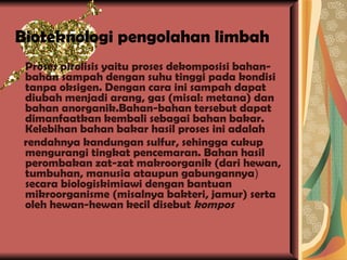 Bioteknologi pengolahan limbah Proses pirolisis yaitu proses dekomposisi bahan-bahan sampah dengan suhu tinggi pada kondisi tanpa oksigen. Dengan cara ini sampah dapat diubah menjadi arang, gas (misal: metana) dan bahan anorganik.Bahan-bahan tersebut dapat dimanfaatkan kembali sebagai bahan bakar. Kelebihan bahan bakar hasil proses ini adalah rendahnya kandungan sulfur, sehingga cukup mengurangi tingkat pencemaran. Bahan hasil perombakan zat-zat makroorganik (dari hewan, tumbuhan, manusia ataupun gabungannya )  secara biologiskimiawi dengan bantuan mikroorganisme (misalnya bakteri, jamur) serta oleh hewan-hewan kecil disebut  kompos 