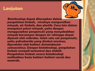 Lanjutan Bioteknologi dapat diterapkan dalam pengolahan limbah,  misalnya menguraikan minyak, air limbah, dan plastik. Cara lain dalam mengatasi polusi minyak, yaitu dengan menggunakan pengemulsi yang menyebabkan minyak bercampur dengan air sehingga dapat dipecah oleh mikroba. Salah satu zat pengemulsi, yaitu polisakarida yang disebut emulsan, diproduksi oleh bakteri  Acinetobacter calcoaceticus . Dengan bioteknologi, pengolahan limbah menjadi terkontrol dan efektif. Pengolahan limbah secara bioteknologi melibatkan kerja bakteri-bakteri aerob dan anaerob. 