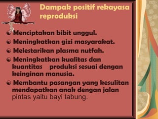 Dampak positif rekayasa reproduksi  ☯  Menciptakan bibit unggul. ☯  Meningkatkan gizi masyarakat. ☯  Melestarikan plasma nutfah. ☯  Meningkatkan kualitas dan kuantitas  produksi sesuai dengan keinginan manusia. ☯  Membantu pasangan yang kesulitan mendapatkan anak dengan jalan  pintas yaitu bayi tabung. 