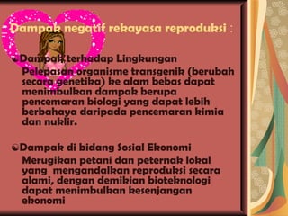 Dampak negatif rekayasa reproduksi  : ☯ Dampak terhadap Lingkungan Pelepasan organisme transgenik (berubah secara genetika) ke alam bebas dapat menimbulkan dampak berupa pencemaran biologi yang dapat lebih berbahaya daripada pencemaran kimia dan nuklir. ☯ Dampak di bidang Sosial Ekonomi Merugikan petani dan peternak lokal yang  mengandalkan reproduksi secara alami, dengan demikian bioteknologi dapat menimbulkan kesenjangan ekonomi 