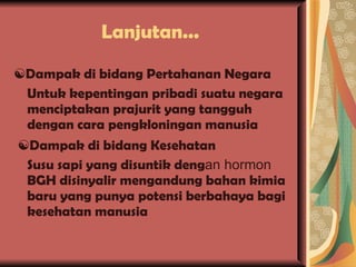 Lanjutan... ☯ Dampak di bidang Pertahanan Negara Untuk kepentingan pribadi suatu negara menciptakan prajurit yang tangguh dengan cara pengkloningan manusia ☯ Dampak di bidang Kesehatan Susu sapi yang disuntik deng an hormon  BGH disinyalir mengandung bahan kimia baru yang punya potensi berbahaya bagi kesehatan manusia 