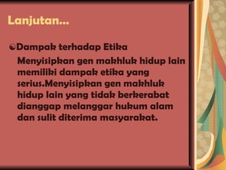 Lanjutan… ☯ Dampak terhadap Etika Menyisipkan gen makhluk hidup lain memiliki dampak etika yang serius.Menyisipkan gen makhluk hidup lain yang tidak berkerabat dianggap melanggar hukum alam dan sulit diterima masyarakat. 