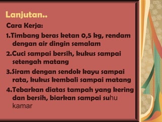 Lanjutan.. Cara Kerja: 1.Timbang beras ketan 0,5 kg, rendam dengan air dingin semalam 2.Cuci sampai bersih, kukus sampai setengah matang 3.Siram dengan sendok kayu sampai rata, kukus kembali sampai matang 4.Tebarkan diatas tampah yang kering dan bersih, biarkan sampai su hu kamar 