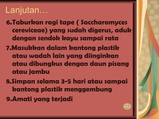 Lanjutan… 6.Taburkan ragi tape ( Saccharomyces cereviceae) yang sudah digerus, aduk dengan sendok kayu sampai rata 7.Masukkan dalam kantong plastik atau wadah lain yang diinginkan atau dibungkus dengan daun pisang atau jambu 8.Simpan selama 3-5 hari atau sampai kantong plastik menggembung 9.Amati yang terjadi 
