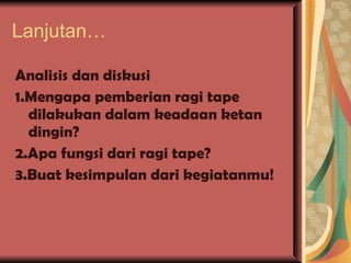 Lanjutan… Analisis dan diskusi 1.Mengapa pemberian ragi tape dilakukan dalam keadaan ketan dingin? 2.Apa fungsi dari ragi tape? 3.Buat kesimpulan dari kegiatanmu! 