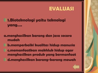 EVALUASI 1.Bioteknologi yaitu teknologi yang…. a.menghasilkan barang dan jasa secara mudah b.memperbaiki kualitas hidup manusia c.memanfaatkan makhluk hidup agar menghasilkan produk yang bermanfaat d.menghasilkan barang-barang mewah 