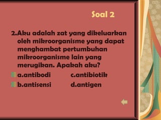 Soal 2 2.Aku adalah zat yang dikeluarkan oleh mikroorganisme yang dapat menghambat pertumbuhan mikroorganisme lain yang merugikan. Apakah aku? a.antibodi c.antibiotik b.antisensi d.antigen 
