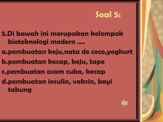 Soal 5: 5.Di bawah ini merupakan kelompok bioteknologi modern …. a.pembuatan keju,nata de coco,yoghurt b.pembuatan kecap, keju, tape c.pembuatan asam cuka, kecap d.pembuatan insulin, vaksin, bayi tabung   