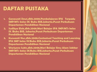 DAFTAR PUSTAKA Ganawati Dewi,dkk.2008.Pembelajaran IPA  Terpadu SMP/MTs kelas IX/ Buku BSE.Jakarta.Pusat Perbukuan Departemen Pendidikan Nasional Sudibyo Elok,dkk.2008.Mari Belajar IPA SMP/MTs kelas IX /Buku BSE. Jakarta.Pusat Perbukuan Departemen Pendidikan Nasional Kuswanti Nur,dkk.2008.Contextual Teaching and Learning IPA SMP kelas IX/Buku BSE.Jakarta.Pusat Perbukuan Departemen Pendidikan Nasional Wariyono Sukis,dkk.2008.Mari Belajar Ilmu Alam Sekitar SMP/MTs kelas IX/Buku BSE.Jakarta.Pusat Perbukuan Departemen Pendidikan Nasional 