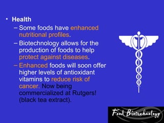 • Health
  – Some foods have enhanced
    nutritional profiles.
  – Biotechnology allows for the
    production of foods to help
    protect against diseases.
  – Enhanced foods will soon offer
    higher levels of antioxidant
    vitamins to reduce risk of
    cancer. Now being
    commercialized at Rutgers!
    (black tea extract).
 