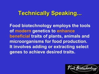 Technically Speaking...

Food biotechnology employs the tools
of modern genetics to enhance
beneficial traits of plants, animals and
microorganisms for food production.
It involves adding or extracting select
genes to achieve desired traits.
 