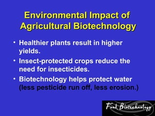 Environmental Impact of
  Agricultural Biotechnology
• Healthier plants result in higher
  yields.
• Insect-protected crops reduce the
  need for insecticides.
• Biotechnology helps protect water
  (less pesticide run off, less erosion.)
 