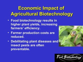 Economic Impact of
 Agricultural Biotechnology
• Food biotechnology results in
  higher plant yields, increasing
  farmers’ efficiency.
• Farmer production costs are
  reduced.
• Debilitating plant diseases and
  insect pests are often
  preventable.
 