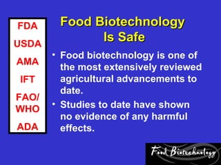 FDA     Food Biotechnology
USDA
              Is Safe
       • Food biotechnology is one of
AMA
         the most extensively reviewed
IFT      agricultural advancements to
         date.
FAO/
       • Studies to date have shown
WHO
         no evidence of any harmful
ADA      effects.
 