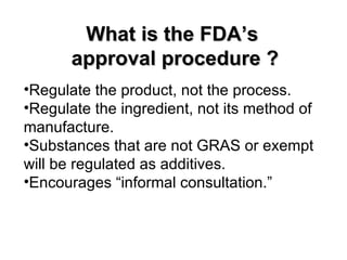 What is the FDA’s
       approval procedure ?
•Regulate the product, not the process.
•Regulate the ingredient, not its method of
manufacture.
•Substances that are not GRAS or exempt
will be regulated as additives.
•Encourages “informal consultation.”
 