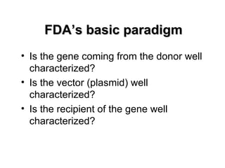 FDA’s basic paradigm
• Is the gene coming from the donor well
  characterized?
• Is the vector (plasmid) well
  characterized?
• Is the recipient of the gene well
  characterized?
 