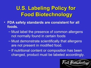 U.S. Labeling Policy for
         Food Biotechnology
• FDA safety standards are consistent for all
  foods.
   – Must label the presence of common allergens
     not normally found in certain foods
   – Must demonstrate scientifically that allergens
     are not present in modified food.
   – If nutritional content or composition has been
     changed, product must be labeled accordingly.
 