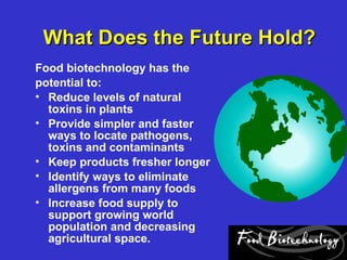What Does the Future Hold?
Food biotechnology has the
potential to:
• Reduce levels of natural
  toxins in plants
• Provide simpler and faster
  ways to locate pathogens,
  toxins and contaminants
• Keep products fresher longer
• Identify ways to eliminate
  allergens from many foods
• Increase food supply to
  support growing world
  population and decreasing
  agricultural space.
 