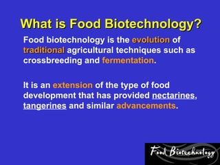 What is Food Biotechnology?
Food biotechnology is the evolution of
traditional agricultural techniques such as
crossbreeding and fermentation.

It is an extension of the type of food
development that has provided nectarines,
tangerines and similar advancements.
 