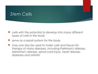 Stem Cells


   cells with the potential to develop into many different
    types of cells in the body
   serve as a repair system for the body
   may one day be used to make cells and tissues for
    therapy of many diseases, including Parkinson's disease,
    Alzheimer's disease, spinal cord injury, heart disease,
    diabetes and arthritis
 