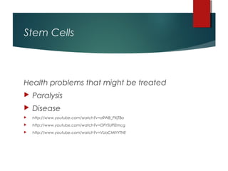 Stem Cells



Health problems that might be treated
   Paralysis
   Disease
   http://www.youtube.com/watch?v=a9WB_PXjTBo
   http://www.youtube.com/watch?v=OFYSUPlZmcg
   http://www.youtube.com/watch?v=VUaCMIYYTNE
 