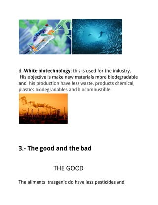 d.-White biotechnology: this is used for the industry.
His objective is make new materials more biodegradable
and his production have less waste, products chemical,
plastics biodegradables and biocombustible.
3.- The good and the bad
THE GOOD
The aliments trasgenic do have less pesticides and
 