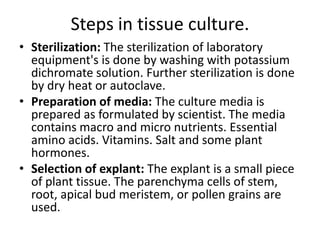 Steps in tissue culture.
• Sterilization: The sterilization of laboratory
equipment's is done by washing with potassium
dichromate solution. Further sterilization is done
by dry heat or autoclave.
• Preparation of media: The culture media is
prepared as formulated by scientist. The media
contains macro and micro nutrients. Essential
amino acids. Vitamins. Salt and some plant
hormones.
• Selection of explant: The explant is a small piece
of plant tissue. The parenchyma cells of stem,
root, apical bud meristem, or pollen grains are
used.

 