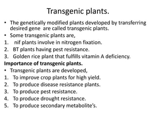 Transgenic plants.
• The genetically modified plants developed by transferring
desired gene are called transgenic plants.
• Some transgenic plants are,
1. nif plants involve in nitrogen fixation.
2. BT plants having pest resistance.
3. Golden rice plant that fulfills vitamin A deficiency.
Importance of transgenic plants.
• Transgenic plants are developed,
1. To improve crop plants for high yield.
2. To produce disease resistance plants.
3. To produce pest resistance.
4. To produce drought resistance.
5. To produce secondary metabolite’s.

 