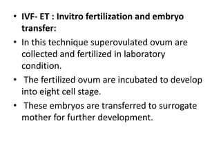 • IVF- ET : Invitro fertilization and embryo
transfer:
• In this technique superovulated ovum are
collected and fertilized in laboratory
condition.
• The fertilized ovum are incubated to develop
into eight cell stage.
• These embryos are transferred to surrogate
mother for further development.

 