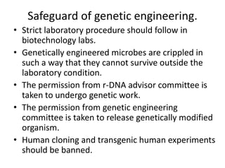 Safeguard of genetic engineering.
• Strict laboratory procedure should follow in
biotechnology labs.
• Genetically engineered microbes are crippled in
such a way that they cannot survive outside the
laboratory condition.
• The permission from r-DNA advisor committee is
taken to undergo genetic work.
• The permission from genetic engineering
committee is taken to release genetically modified
organism.
• Human cloning and transgenic human experiments
should be banned.

 