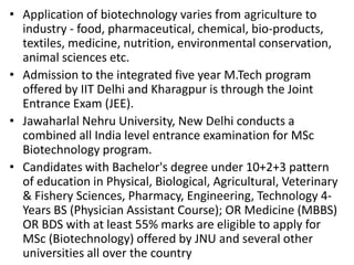 • Application of biotechnology varies from agriculture to
industry - food, pharmaceutical, chemical, bio-products,
textiles, medicine, nutrition, environmental conservation,
animal sciences etc.
• Admission to the integrated five year M.Tech program
offered by IIT Delhi and Kharagpur is through the Joint
Entrance Exam (JEE).
• Jawaharlal Nehru University, New Delhi conducts a
combined all India level entrance examination for MSc
Biotechnology program.
• Candidates with Bachelor's degree under 10+2+3 pattern
of education in Physical, Biological, Agricultural, Veterinary
& Fishery Sciences, Pharmacy, Engineering, Technology 4Years BS (Physician Assistant Course); OR Medicine (MBBS)
OR BDS with at least 55% marks are eligible to apply for
MSc (Biotechnology) offered by JNU and several other
universities all over the country

 