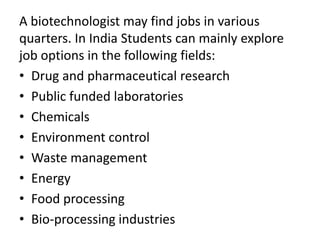 A biotechnologist may find jobs in various
quarters. In India Students can mainly explore
job options in the following fields:
• Drug and pharmaceutical research
• Public funded laboratories
• Chemicals
• Environment control
• Waste management
• Energy
• Food processing
• Bio-processing industries

 
