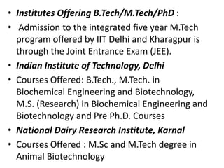 • Institutes Offering B.Tech/M.Tech/PhD :
• Admission to the integrated five year M.Tech
program offered by IIT Delhi and Kharagpur is
through the Joint Entrance Exam (JEE).
• Indian Institute of Technology, Delhi
• Courses Offered: B.Tech., M.Tech. in
Biochemical Engineering and Biotechnology,
M.S. (Research) in Biochemical Engineering and
Biotechnology and Pre Ph.D. Courses
• National Dairy Research Institute, Karnal
• Courses Offered : M.Sc and M.Tech degree in
Animal Biotechnology

 