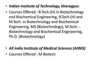 • Indian Institute of Technology, kharagpur.
• Courses Offered : B.Tech.(H) in Biotechnology
and Biochemical Engineering, B.Tech.(H) and
M.Tech. in Biotechnology and Biochemical
Engineering, MS (Biotechnology), M.Tech. Biotechnology and Biochemical Engineering,
Ph.D. (Biotechnology)
• All India Institute of Medical Sciences (AIIMS)
• Courses Offered : M Biotech

 