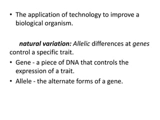 • The application of technology to improve a
biological organism.
natural variation: Allelic differences at genes
control a specific trait.
• Gene - a piece of DNA that controls the
expression of a trait.
• Allele - the alternate forms of a gene.

 