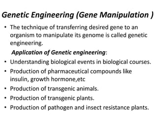 Genetic Engineering (Gene Manipulation )
• The technique of transferring desired gene to an
organism to manipulate its genome is called genetic
engineering.
Application of Genetic engineering:
• Understanding biological events in biological courses.
• Production of pharmaceutical compounds like
insulin, growth hormone,etc
• Production of transgenic animals.
• Production of transgenic plants.
• Production of pathogen and insect resistance plants.

 
