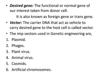 • Desired gene: The functional or normal gene of
our interest taken from donor cell.
It is also known as foreign gene or trans gene.
• Vector: The carrier DNA that act as vehicle to
carry desired gene to the host cell is called vector.
• The imp vectors used in Genetic engineering are,
1. Plasmid.
2. Phages.
3. Plant virus.
4. Animal virus.
5. Cosmids.
6. Artificial chromosomes.

 