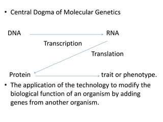 • Central Dogma of Molecular Genetics
DNA

RNA

Transcription
Translation
Protein
trait or phenotype.
• The application of the technology to modify the
biological function of an organism by adding
genes from another organism.

 