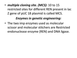 • multiple cloning site. (MCS): 10 to 15
restricted sites for different REN present in lac
Z gene of pUC 18 plasmid is called MCS.
Enzymes in genetic engineering:
• The two imp enzymes used as molecular
scissor and molecular stitchers are Restricted
endonuclease enzyme (REN) and DNA ligase.

 