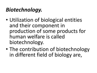 Biotechnology.
• Utilization of biological entities
and their component in
production of some products for
human welfare is called
biotechnology.
• The contribution of biotechnology
in different field of biology are,

 