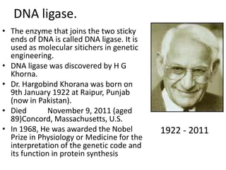 DNA ligase.
• The enzyme that joins the two sticky
ends of DNA is called DNA ligase. It is
used as molecular sitichers in genetic
engineering.
• DNA ligase was discovered by H G
Khorna.
• Dr. Hargobind Khorana was born on
9th January 1922 at Raipur, Punjab
(now in Pakistan).
• Died
November 9, 2011 (aged
89)Concord, Massachusetts, U.S.
• In 1968, He was awarded the Nobel
Prize in Physiology or Medicine for the
interpretation of the genetic code and
its function in protein synthesis

1922 - 2011

 