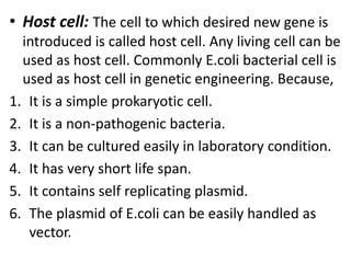 • Host cell: The cell to which desired new gene is
introduced is called host cell. Any living cell can be
used as host cell. Commonly E.coli bacterial cell is
used as host cell in genetic engineering. Because,
1. It is a simple prokaryotic cell.
2. It is a non-pathogenic bacteria.
3. It can be cultured easily in laboratory condition.
4. It has very short life span.
5. It contains self replicating plasmid.
6. The plasmid of E.coli can be easily handled as
vector.

 