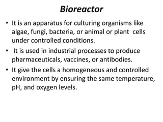 Bioreactor
• It is an apparatus for culturing organisms like
algae, fungi, bacteria, or animal or plant cells
under controlled conditions.
• It is used in industrial processes to produce
pharmaceuticals, vaccines, or antibodies.
• It give the cells a homogeneous and controlled
environment by ensuring the same temperature,
pH, and oxygen levels.

 