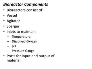 Bioreactor Components
•
•
•
•
•

Bioreactors consist of:
Vessel
Agitator
Sparger
inlets to maintain
–
–
–
–

Temperature.
Dissolved Oxygen
pH
Pressure Gauge

• Ports for input and output of
material

 
